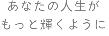 あなたの人生が もっと輝くように